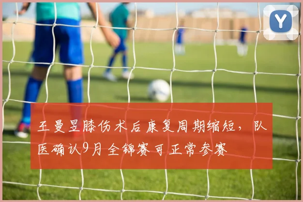 王曼昱膝伤术后康复周期缩短，队医确认9月全锦赛可正常参赛