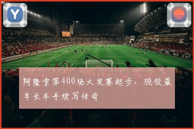 阿隆索第400场大奖赛起步，现役最年长车手续写传奇