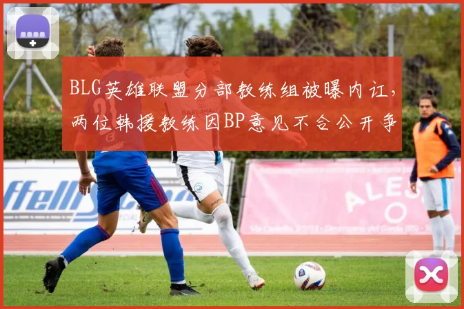 BLG英雄联盟分部教练组被曝内讧,两位韩援教练因BP意见不合公开争吵