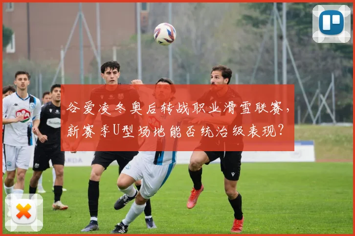 谷爱凌冬奥后转战职业滑雪联赛，新赛季U型场地能否统治级表现？