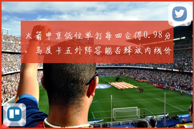 火箭申京低位单打每回合得0.98分，乌度卡五外阵容能否释放内线价值？